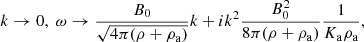 $$ \begin{aligned} k \rightarrow 0, \; \omega \rightarrow {B_0 \over \sqrt{4 \pi (\rho +\rho _{\rm a}) } }k + i k^2 { B_0^2 \over 8 \pi (\rho +\rho _{\rm a}) } { 1 \over K_{\rm a} \rho _{\rm a}}, \end{aligned} $$