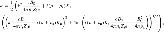 $$ \begin{aligned}&\omega = {1 \over 2} \left( k^2 {c B_0 \over 4 \pi n_{\rm i} Z_{\rm i} e} + i (\rho + \rho _{\rm a}) K_{\rm a} \right. \\&\nonumber \left. \left( \left( k^2 {c B_0 \over 4 \pi n_{\rm i} Z_{\rm i} e} + i (\rho + \rho _{\rm a}) K_{\rm a} \right)^2 + 4 k^2 \left( i (\rho + \rho _{\rm a}) K_{\rm a} {c B_0 \over 4 \pi n_{\rm i} Z_{\rm i} e } + {B_0^2 \over 4 \pi \rho _{\rm a}} \right) \right)^{1/2} \right), \nonumber \end{aligned} $$