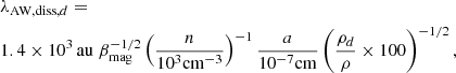 $$ \begin{aligned}&\lambda _{\mathrm{AW,diss},d} = \nonumber \\&1.4 \times 10^3 \, \mathrm{au} \; \beta _{\rm mag}^{-1/2} \left( { n \over 10^{3} \mathrm{cm}^{-3} } \right) ^{-1} {a \over 10^{-7} \mathrm{cm}} \left( { \rho _d \over \rho } \times 100 \right)^{-1/2}, \end{aligned} $$