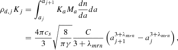$$ \begin{aligned} \rho _{d,j} K _{j}&= \int _{a_{j}} ^{a_{j+1}} K_a M_a {dn \over da} da\nonumber \\&= {4 \pi c_s \over 3} \sqrt{ { 8 \over \pi \gamma } } {C \over 3 + \lambda _{mrn} } \left( a_{j+1}^{3+\lambda _{mrn}} - a_{j}^{3+\lambda _{mrn}} \right), \end{aligned} $$