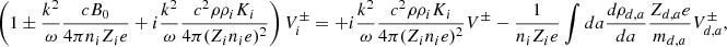 $$ \begin{aligned} \left( 1 \pm {k^2 \over \omega } {c B_0 \over 4 \pi n_i Z_i e } + i {k^2 \over \omega } { c^2 \rho \rho _i K_i \over 4 \pi (Z_i n_i e)^2 } \right) V_i^\pm = + i {k^2 \over \omega } { c^2 \rho \rho _i K_i \over 4 \pi (Z_i n_i e)^2 } V ^\pm - {1 \over n_i Z_i e } \int da {d \rho _{d,a} \over da} { Z_{d,a} e \over m_{d,a} } V_{d,a} ^\pm , \end{aligned} $$