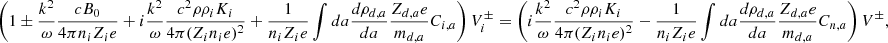 $$ \begin{aligned} \left( 1 \pm {k^2 \over \omega } {c B_0 \over 4 \pi n_i Z_i e } + i {k^2 \over \omega } {c^2 \rho \rho _i K_i \over 4 \pi (Z_i n_i e)^2 } + {1 \over n_i Z_i e } \int da {d \rho _{d,a} \over da} { Z_{d,a} e \over m_{d,a} } C_{i,a} \right) V_i^\pm = \left( i {k^2 \over \omega } { c^2 \rho \rho _i K_i \over 4 \pi (Z_i n_i e)^2 } - {1 \over n_i Z_i e } \int da {d \rho _{d,a} \over da} { Z_{d,a} e \over m_{d,a} } C_{n,a} \right) V ^\pm , \end{aligned} $$