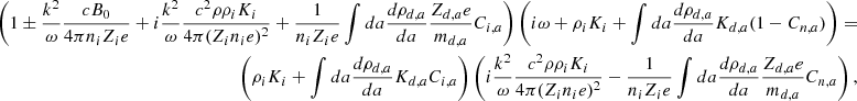 $$ \begin{aligned} \nonumber \left( 1 \pm {k^2 \over \omega } {c B_0 \over 4 \pi n_i Z_i e } + i {k^2 \over \omega } { c^2 \rho \rho _i K_i \over 4 \pi (Z_i n_i e)^2 } + {1 \over n_i Z_i e } \int da {d \rho _{d,a} \over da} { Z_{d,a} e \over m_{d,a} } C_{i,a} \right) \left( i \omega + \rho _i K_i + \int da {d \rho _{d,a} \over d a} K_{d,a} (1 - C_{n,a}) \right) = \\ \left( \rho _i K_i + \int da {d \rho _{d,a} \over d a} K_{d,a} C_{i,a} \right) \left( i {k^2 \over \omega } { c^2 \rho \rho _i K_i \over 4 \pi (Z_i n_i e)^2 } - {1 \over n_i Z_i e } \int da {d \rho _{d,a} \over da} { Z_{d,a} e \over m_{d,a} } C_{n,a} \right), \end{aligned} $$