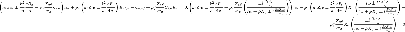 $$ \begin{aligned} \nonumber \left( n_i Z_i e \pm {k^2 \over \omega } {c B_0 \over 4 \pi } + \rho _{a} { Z_{a} e \over m_{a} } C_{i,a} \right) i \omega + \rho _{a} \left( n_i Z_i e \pm {k^2 \over \omega } {c B_0 \over 4 \pi } \right) K_{a} (1 - C_{n,a}) + \rho _{a}^2 { Z_{a} e \over m_{a} } C_{i,a} K_{a} = 0,\nonumber \left( n_i Z_i e \pm {k^2 \over \omega } {c B_0 \over 4 \pi } + \rho _{a} { Z_{a} e \over m_{a} } \left( { \pm i {B_0 Z_{a} e \over c m_{a}} \over i \omega + \rho K_{a} \pm i {B_0 Z_{a} e \over c m_{a}} } \right) \right) i \omega + \rho _{a} \left( n_i Z_i e \pm {k^2 \over \omega } {c B_0 \over 4 \pi } \right) K_{a} \left( { i \omega \pm i {B_0 Z_{a} e \over c m_{a}} \over i \omega + \rho K_{a} \pm i {B_0 Z_{a} e \over c m_{a}} } \right) + \\ \rho _{a}^2 { Z_{a} e \over m_{a} } K_{a} \left( { \pm i {B_0 Z_{a} e \over c m_{a}} \over i \omega + \rho K_{a} \pm i {B_0 Z_{a} e \over c m_{a}} } \right) = 0 \end{aligned} $$