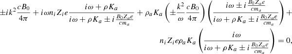 $$ \begin{aligned} \nonumber \pm i k^2 {c B_0 \over 4 \pi } + i \omega n_i Z_i e { i \omega + \rho K_{a} \over i \omega + \rho K_{a} \pm i {B_0 Z_{a} e \over c m_{a}} } + \rho _{a} K_{a} \left( \pm {k^2 \over \omega } {c B_0 \over 4 \pi } \right) \left( { i \omega \pm i {B_0 Z_{a} e \over c m_{a}} \over i \omega + \rho K_{a} \pm i {B_0 Z_{a} e \over c m_{a}} } \right) + \\ n_i Z_i e \rho _{a} K_{a} \left( { i \omega \over i \omega + \rho K_{a} \pm i {B_0 Z_{a} e \over c m_{a}} } \right) = 0 ,\end{aligned} $$