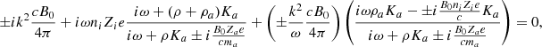 $$ \begin{aligned} \pm i k^2 {c B_0 \over 4 \pi } + i \omega n_i Z_i e { i \omega + (\rho + \rho _{a}) K_{a} \over i \omega + \rho K_{a} \pm i {B_0 Z_{a} e \over c m_{a}} } + \left( \pm {k^2 \over \omega } {c B_0 \over 4 \pi } \right) \left( { i \omega \rho _{a} K_{a} - \pm i {B_0 n_i Z_i e \over c } K_{a} \over i \omega + \rho K_{a} \pm i {B_0 Z_{a} e \over c m_{a}} } \right) = 0 ,\end{aligned} $$