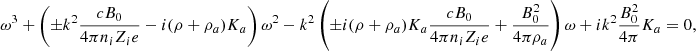 $$ \begin{aligned} \omega ^3 + \left( \pm k^2 {c B_0 \over 4 \pi n_i Z_i e} - i (\rho + \rho _{a}) K_{a} \right) \omega ^2 - k^2 \left( \pm i (\rho + \rho _{a}) K_{a} {c B_0 \over 4 \pi n_i Z_i e } + {B_0^2 \over 4 \pi \rho _{a}} \right) \omega + i k ^2 {B_0^2 \over 4 \pi } K_{a} = 0, \end{aligned} $$