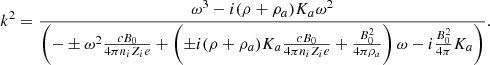 $$ \begin{aligned} k^2 = { \omega ^3 - i (\rho + \rho _{a}) K_{a} \omega ^2 \over \left( -\pm \omega ^2 {c B_0 \over 4 \pi n_i Z_i e} + \left( \pm i (\rho + \rho _{a}) K_{a} {c B_0 \over 4 \pi n_i Z_i e } + {B_0^2 \over 4 \pi \rho _{a}} \right) \omega - i {B_0^2 \over 4 \pi } K_{a} \right) } .\end{aligned} $$