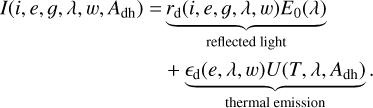 $\matrix{ {I\left( {i,e,g,\lambda ,w,{A_{{\rm{dh}}}}} \right) = \underbrace {{r_{\rm{d}}}\left( {i,e,g,\lambda ,w} \right){E_0}\left( \lambda \right)}_{{\rm{reflected}}\,{\rm{light}}}} \hfill \cr {\quad \quad \quad \quad \quad \quad \quad \quad \,\,\,\, + \underbrace {{_{\rm{d}}}\left( {e,\lambda ,w} \right)U\left( {T,\lambda ,{A_{{\rm{dh}}}}} \right).}_{{\rm{thermal}}\,{\rm{emission}}}} \hfill \cr } $
