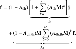 $\matrix{ {{\bf{f}} = \left( {1 - {A_{{\rm{dh}}}}} \right)\underbrace {\left[ {1 + \sum\limits_{k = 1}^\infty {{{\left( {{A_{{\rm{dh}}}}{\bf{M}}} \right)}^k}} } \right]{\bf{j}}}_{{{\bf{d}}_0}}} \cr {\,\,\,\,\,\,\,\,\underbrace { + \left( {1 - {A_{{\rm{dh,th}}}}} \right){\bf{M}}\sum\limits_{k = 0}^\infty {{{\left( {{A_{{\rm{dh,th}}}}{\bf{M}}} \right)}^k}{\bf{f}}} .}_{{{\bf{X}}_{\bf{0}}}}} \cr } $