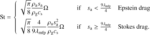 ${\rm{St}}\,\,{\rm{ = }}\,\,\left\{ {\,\,\matrix{ {\sqrt {{\pi \over 8}} {{{\rho _{\rm{a}}}{S_{\rm{a}}}} \over {{\rho _{\rm{g}}}{c_{\rm{s}}}}}{\rm{\Omega }}} \hfill &amp; {\,\,\,\,\,{\rm{if}}} \hfill &amp; {{S_{\rm{a}}} &gt; {{9{\lambda _{{\rm{mfp}}}}} \over 4}} \hfill &amp; {{\rm{Epstein}}\,{\rm{drag}}} \hfill \cr {\sqrt {{\pi \over 8}} {4 \over {9{\lambda _{{\rm{mfp}}}}}}{{{\rho _{\rm{a}}}S_{\rm{a}}^2} \over {{\rho _{\rm{g}}}{c_{\rm{s}}}}}{\rm{\Omega }}} \hfill &amp; {\,\,\,\,\,{\rm{if}}} \hfill &amp; {{S_{\rm{a}}} \ge {{9{\lambda _{{\rm{mfp}}}}} \over 4}} \hfill &amp; {{\rm{Stokes}}\,{\rm{drag}}{\rm{.}}} \hfill \cr } } \right. $