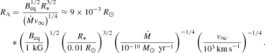 $$ \begin{aligned} R_\text{A}&=\frac{B_\text{eq}^{1/2}R_*^{3/2}}{\left(\dot{M}v_\infty \right)^{1/4}} \approx 9\times 10^{-3}\,R_\odot \nonumber \\&*\left(\frac{B_\text{eq}}{1\,\text{ kG}}\right)^{1/2} \left(\frac{R_*}{0.01\,R_\odot }\right)^{3/2} \left(\frac{\dot{M}}{10^{-10}\,M_\odot \,\text{ yr}^{-1}}\right)^{-1/4} \left(\frac{{v}_\infty }{10^3\,\mathrm{km\,s}^{-1}}\right)^{-1/4}. \end{aligned} $$
