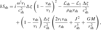 $$ \begin{aligned}&\delta S_{\rm sh} = i\dfrac{\omega^\prime v_1}{c_{\rm sh}^2}\Delta \zeta \left(1-\dfrac{v_{\rm sh}}{v_1}\right)^2 - \dfrac{\mathcal{L} _{\rm sh}-\mathcal{L} _1}{\rho _{\rm sh}v_{\rm sh}}\dfrac{\Delta \zeta }{c^2_{\rm sh}}\nonumber \\&\qquad \qquad + \left(1-\dfrac{v_{\rm sh}}{v_1}\right)\dfrac{\Delta \zeta }{c^2_{\rm sh}}\left(\dfrac{2v_1v_{\rm sh}}{r_{\rm sh}} + \dfrac{J^2}{r_{\rm sh}^3} + \dfrac{GM}{r_{\rm sh}^2}\right), \end{aligned} $$