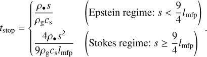 ${t_{{\rm{stop}}}} = \left\{ {\matrix{ {{{{\rho _ \bullet }s} \over {{\rho _{\rm{g}}}{c_{\rm{s}}}}}} \hfill &amp; {\left( {{\rm{Epstein}}\,{\rm{regime:}}\,s &lt; {9 \over 4}{l_{{\rm{mfp}}}}} \right)} \hfill \cr {{{4{\rho _ \bullet }{s^2}} \over {9{\rho _{\rm{g}}}{c_{\rm{s}}}{l_{{\rm{mfp}}}}}}} \hfill &amp; {\left( {{\rm{Stokes}}\,{\rm{regime:}}\,s \ge {9 \over 4}{l_{{\rm{mfp}}}}} \right)} \hfill \cr } .} \right.$