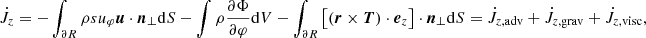 $$ \begin{aligned} \dot{J}_z = - \int _{\partial R} \rho s u_\varphi {\boldsymbol{u}} \cdot \boldsymbol{n}_\perp \mathrm{d} S - \int \rho \frac{\partial \Phi }{\partial \varphi } \mathrm{d} V - \int _{\partial R} \left[\left({{\boldsymbol{r}}} \times {\boldsymbol{T}} \right) \cdot {\boldsymbol{e}}_z \right] \cdot \boldsymbol{n}_\perp \mathrm{d} S = \dot{J}_{z, \mathrm{adv}} + \dot{J}_{z, \mathrm{grav}} + \dot{J}_{z, \mathrm{visc}}, \end{aligned} $$