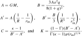 $$ \begin{aligned} A&= GM, \qquad \qquad \quad \;\; B = \frac{3 A a^2 q}{8(1+q)^2},\nonumber \\ A^\prime&= A \left(\frac{1}{R} - \frac{1}{r_{\rm in}}\right), \qquad B^\prime = \frac{B}{3} \left(\frac{1}{R^3} - \frac{1}{r_{\rm in}^3}\right), \\ C&= \frac{\kappa - 1}{B^\prime - A^\prime }, \;\; \mathrm{and} \qquad K = \frac{(1-\Gamma )(B^\prime - A^\prime )}{\Gamma (\kappa -1) \rho (r_{\rm in})^{1/n}}\cdot \nonumber \end{aligned} $$