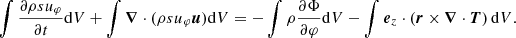 $$ \begin{aligned} \int \frac{\partial \rho s u_\varphi }{\partial t} \mathrm{d} V + \int {\boldsymbol{\nabla }} \cdot (\rho s u_\varphi {\boldsymbol{u}}) \mathrm{d} V = - \int \rho \frac{\partial \Phi }{\partial \varphi } \mathrm{d} V - \int {\boldsymbol{e}}_z \cdot \left({\boldsymbol{r}} \times {\boldsymbol{\nabla }} \cdot {\boldsymbol{T}} \right) \mathrm{d} V. \end{aligned} $$