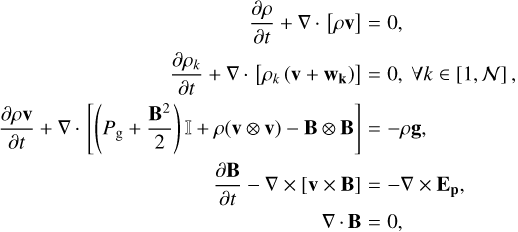 $\matrix{ {{{\partial \rho } \over {\partial t}} + \nabla \cdot \left[ {\rho {\bf{v}}} \right]} \hfill &amp; = \hfill &amp; {0,} \hfill \cr {{{\partial {\rho _k}} \over {\partial t}} + \nabla \cdot \left[ {{\rho _k}\left( {{\bf{v}} + {{\bf{w}}_{\bf{k}}}} \right)} \right]} \hfill &amp; = \hfill &amp; {0,\forall k \in \left[ {1,N} \right],} \hfill \cr {{{\partial \rho {\bf{v}}} \over {\partial t}} + \nabla \cdot \left[ {\left( {{P_{\rm{g}}} + {{{{\bf{B}}^2}} \over 2}} \right) + \rho \left( {{\bf{v}} \otimes {\bf{v}}} \right) - {\bf{B}} \otimes {\bf{B}}} \right]} \hfill &amp; = \hfill &amp; { - \rho {\bf{g}},} \hfill \cr {{{\partial {\bf{B}}} \over {\partial t}} - \nabla \times \left[ {{\bf{v}} \times {\bf{B}}} \right]} \hfill &amp; = \hfill &amp; { - \nabla \times {{\bf{E}}_{\bf{p}}},} \hfill \cr {\nabla \cdot {\bf{B}}} \hfill &amp; = \hfill &amp; {0,} \hfill \cr } $