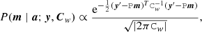 $$ \begin{aligned} {P}(\boldsymbol{m} \mid \boldsymbol{a};\boldsymbol{y},\boldsymbol{C}_{ w}) \propto \frac{\mathrm{e} ^{-\frac{1}{2}(\boldsymbol{y}^\prime -\mathtt P \boldsymbol{m})^T\mathtt C _{ w}^{-1} (\boldsymbol{y}^\prime - \mathtt P \boldsymbol{m})}}{\sqrt{|2\pi \mathtt C _{ w}|}} , \end{aligned} $$
