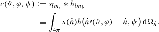 $$ \begin{aligned} \begin{aligned} {c(\vartheta , \varphi , \psi )}&:= s_{lm_s} * b_{lm_b}\\&\;\equiv \int _{4\pi } s(\hat{n}) b\big (\hat{n}\prime (\vartheta ,\varphi )-\hat{n},\psi \big )\, \mathrm{d}\Omega _{\hat{n}}. \end{aligned} \end{aligned} $$