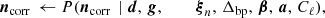 $$ \begin{aligned} \boldsymbol{n}_\mathrm{corr} \,\leftarrow P(\boldsymbol{n}_\mathrm{corr} \,&\mid \boldsymbol{d}, \,\boldsymbol{g}, \,\qquad \,\boldsymbol{\xi }_n, \,\Delta _\mathrm{bp} , \,\boldsymbol{\beta }, \,\boldsymbol{a}, \,C_{\ell }),\end{aligned} $$