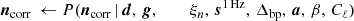 $$ \begin{aligned} \boldsymbol{n}_{\mathrm{corr} } \,\leftarrow P(\boldsymbol{n}_{\mathrm{corr} }\,&|\,\boldsymbol{d}, \,\boldsymbol{g}, \,\,\qquad \xi _n, \,\boldsymbol{s}^\mathrm{1\,Hz }, \,\Delta _{\mathrm{bp}}, \,\boldsymbol{a}, \,\beta , \,C_{\ell }) \end{aligned} $$