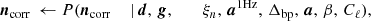 $$ \begin{aligned} {\boldsymbol{n}}_{\mathrm{corr} }&\,\leftarrow P({\boldsymbol{n}}_{\mathrm{corr} }&\,\mid&\,{\boldsymbol{d}},\,{\boldsymbol{g}}, \qquad \,\xi _n, \,{\boldsymbol{a}}^{\mathrm{1Hz} }, \,{\Delta _{\mathrm{bp} }}, \,{\boldsymbol{a}}, \,\beta , \,C_{\ell }), \end{aligned} $$