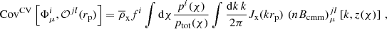 $$ \begin{aligned} \mathrm{Cov} ^{\mathrm{CV} }\left[\Phi _{\mu }^{i}, \mathcal{O} ^{jl}(r_{\mathrm{p} })\right] = \overline{\rho }_{\mathrm{x} } f^{i} \int \mathrm{d} \chi \frac{p^{i}(\chi )}{p_{\mathrm{tot} }(\chi )} \int {\mathrm{d}k\,k \over 2 \pi } J_{\mathrm{x} }(kr_{\mathrm{p}})\, \left(nB_{\mathrm{cmm} }\right)_{\mu }^{jl} \left[k, z(\chi )\right] \,, \end{aligned} $$
