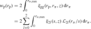 $$ \begin{aligned} { w}_{\mathrm{p} }(r_{\mathrm{p} })&= 2 \int _{0}^{r_{\pi ,\mathrm{max} }} \xi _{\mathrm{gg} }(r_{\mathrm{p} },r_{\pi },z) \, \mathrm{d} r_{\pi } \nonumber \\&= 2 \sum _{l=0}^2 \int _0^{r_{\pi ,\mathrm{max} }} \xi _{2l}(s, z)\,\mathcal{L} _{2l}(r_{\pi }/s) \,\mathrm{d} r_{\pi }. \end{aligned} $$