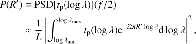 $\matrix{ {P\left( {R\prime } \right) \equiv {\rm{PSD}}\left[ {{t_{\rm{p}}}\left( {\log \lambda } \right)} \right]\left( {{f \mathord{\left/ {\vphantom {f 2}} \right. \kern-\nulldelimiterspace} 2}} \right)} \hfill \cr {\,\,\,\,\,\,\,\,\,\,\,\,\, \approx {1 \over L}{{\left| {\int_{\log {\lambda _{\min }}}^{\log {\lambda _{\max }}} {{t_{\rm{p}}}} \left( {\log \lambda } \right){{\rm{e}}^{ - i2\pi R\prime \,\log \,\lambda }}{\rm{d}}\log \lambda } \right|}^2},} \hfill \cr } $