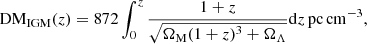 $$ \begin{aligned} \mathrm{DM} _{\mathrm{IGM} }(z)= 872 \int _{0}^{z} \frac{1+z}{\sqrt{\Omega _{\mathrm{M}}(1+z)^3+\Omega _{\Lambda }}} \mathrm{d} z \, \mathrm{pc} \,\mathrm{cm}^{-3}, \end{aligned} $$