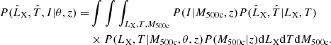 $$ \begin{aligned} P(\hat{L}_{\rm X},\hat{T},I| \theta ,z) =&\int \int \int _{L_{\rm X}, T, M_{\rm 500c}} P(I|M_{\rm 500c}, z) P(\hat{L}_{\rm X},\hat{T} | L_{\rm X}, T) \nonumber \\&\times P (L_{\rm X}, T|M_{\rm 500c}, \theta , z) P(M_{\rm 500c} | z) \mathrm{d}L_{\rm X} \mathrm{d}T \mathrm{d}M_{\rm 500c}. \end{aligned} $$