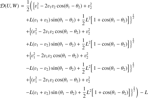 $\matrix{ {D\left( {U,W} \right) = {1 \over 2}\left( {\left\{ {\upsilon _1^2 - 2{\upsilon _1}{\upsilon _2}\cos \left( {{\theta _1} - {\theta _2}} \right) + \upsilon _2^2} \right.} \right.} \hfill \cr {\,\,\,\,\,\,\,\,\,\,\,\,\,\,\,\,\,\,\,\,\,\,\,\,\, + L\left( {{\upsilon _1} + {\upsilon _2}} \right)\sin \left( {{\theta _1} - {\theta _2}} \right) + {1 \over 2}{L^2}{{\left. {\left[ {1 + \cos \left( {{\theta _1} - {\theta _2}} \right)} \right]} \right\}}^{{1 \over 2}}}} \hfill \cr {\,\,\,\,\,\,\,\,\,\,\,\,\,\,\,\,\,\,\,\,\,\,\,\,\, + \left\{ {\left( {\upsilon _1^2 - 2{\upsilon _1}{\upsilon _2}\cos \left( {{\theta _1} - {\theta _2}} \right) + \upsilon _2^2} \right.} \right.} \hfill \cr {\,\,\,\,\,\,\,\,\,\,\,\,\,\,\,\,\,\,\,\,\,\,\,\,\, + L\left( {{\upsilon _1} - {\upsilon _2}} \right)\sin \left( {{\theta _1} - {\theta _2}} \right) + {1 \over 2}{L^2}{{\left. {\left[ {1 - \cos \left( {{\theta _1} - {\theta _2}} \right)} \right]} \right\}}^{{1 \over 2}}}} \hfill \cr {\,\,\,\,\,\,\,\,\,\,\,\,\,\,\,\,\,\,\,\,\,\,\,\,\, + \left\{ {\upsilon _1^2 - 2{\upsilon _1}{\upsilon _2}\cos \left( {{\theta _1} - {\theta _2}} \right) + \upsilon _2^2} \right.} \hfill \cr {\,\,\,\,\,\,\,\,\,\,\,\,\,\,\,\,\,\,\,\,\,\,\,\,\, - L\left( {{\upsilon _1} - {\upsilon _2}} \right)\sin \left( {{\theta _1} - {\theta _2}} \right) + {1 \over 2}{L^2}{{\left. {\left[ {1 - \cos \left( {{\theta _1} - {\theta _2}} \right)} \right]} \right\}}^{{1 \over 2}}}} \hfill \cr {\,\,\,\,\,\,\,\,\,\,\,\,\,\,\,\,\,\,\,\,\,\,\,\,\, + \left\{ {\left( {\upsilon _1^2 - 2{\upsilon _1}{\upsilon _2}\cos \left( {{\theta _1} - {\theta _2}} \right) + \upsilon _2^2} \right.} \right.} \hfill \cr {\,\,\,\,\,\,\,\,\,\,\,\,\,\,\,\,\,\,\,\,\,\,\,\,\, - L\left( {{\upsilon _1} + {\upsilon _2}} \right)\sin \left( {{\theta _1} - {\theta _2}} \right) + {1 \over 2}{L^2}\left. {{{\left. {\left[ {1 + \cos \left( {{\theta _1} - {\theta _2}} \right)} \right]} \right\}}^{{1 \over 2}}}} \right) - L} \hfill \cr } $