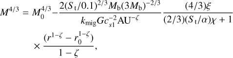 $\matrix{ {{M^{{4 \mathord{\left/ {\vphantom {4 3}} \right. \kern-\nulldelimiterspace} 3}}} = M_0^{{4 \mathord{\left/ {\vphantom {4 3}} \right. \kern-\nulldelimiterspace} 3}} - {{2{{\left( {{{{S_{\rm{t}}}} \mathord{\left/ {\vphantom {{{S_{\rm{t}}}} {0.1}}} \right. \kern-\nulldelimiterspace} {0.1}}} \right)}^{{2 \mathord{\left/ {\vphantom {2 3}} \right. \kern-\nulldelimiterspace} 3}}}{M_{\rm{b}}}{{\left( {3{M_{\rm{b}}}} \right)}^{{{ - 2} \mathord{\left/ {\vphantom {{ - 2} 3}} \right. \kern-\nulldelimiterspace} 3}}}} \over {{k_{{\rm{mig}}}}Gc_{s1}^{ - 2}{\rm{A}}{{\rm{U}}^{ - \zeta }}}}{{\left( {{4 \mathord{\left/ {\vphantom {4 3}} \right. \kern-\nulldelimiterspace} 3}} \right)\xi } \over {\left( {{2 \mathord{\left/ {\vphantom {2 3}} \right. \kern-\nulldelimiterspace} 3}} \right)\left( {{{{S_t}} \mathord{\left/ {\vphantom {{{S_t}} \alpha }} \right. \kern-\nulldelimiterspace} \alpha }} \right)\chi + 1}}} \hfill \cr {\,\,\,\,\,\,\,\,\,\,\,\,\,\,\,\,\,\,\,\,\,\,\, \times {{\left( {{r^{1 - \zeta }} - r_0^{1 - \zeta }} \right)} \over {1 - \zeta }}} \hfill \cr } $