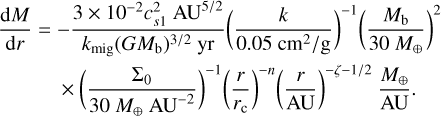 $\matrix{ {{{{\rm{d}}M} \over {{\rm{d}}r}} = - {{3 \times {{10}^{ - 2}}c_{s1}^2{\rm{A}}{{\rm{U}}^{{5 \mathord{\left/ {\vphantom {5 2}} \right. \kern-\nulldelimiterspace} 2}}}} \over {{k_{{\rm{mig}}}}{{\left( {G{M_{\rm{b}}}} \right)}^{{3 \mathord{\left/ {\vphantom {3 2}} \right. \kern-\nulldelimiterspace} 2}}}{\rm{yr}}}}{{\left( {{k \over {0.05\,{{{\rm{c}}{{\rm{m}}^2}} \mathord{\left/ {\vphantom {{{\rm{c}}{{\rm{m}}^2}} {\rm{g}}}} \right. \kern-\nulldelimiterspace} {\rm{g}}}}}} \right)}^{ - 1}}{{\left( {{{{M_{\rm{b}}}} \over {30{M_ \oplus }}}} \right)}^2}} \hfill \cr {\,\,\,\,\,\,\,\,\,\,\,\,\,\, \times \,{{\left( {{{{{\rm{\Sigma }}_0}} \over {30\,{M_ \oplus }{\rm{A}}{{\rm{U}}^{ - 2}}}}} \right)}^{ - 1}}{{\left( {{r \over {{r_{\rm{c}}}}}} \right)}^{ - n}}{{\left( {{r \over {{\rm{AU}}}}} \right)}^{{{ - \zeta - 1} \mathord{\left/ {\vphantom {{ - \zeta - 1} 2}} \right. \kern-\nulldelimiterspace} 2}}}{{{M_ \oplus }} \over {{\rm{AU}}}}.} \hfill \cr } $