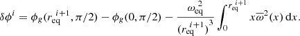 $$ \begin{aligned} \delta \phi ^i = \phi _g(r_\mathrm{eq} ^{~i+1}, \pi /2) - \phi _g(0, \pi /2) - \frac{\omega _\mathrm{eq} ^{~2}}{{(r_\mathrm{eq} ^{~i+1})}^3}\int _0^{r_\mathrm{eq} ^{~i+1}} x \overline{\omega }^2(x)\, \mathrm{d}x. \end{aligned} $$