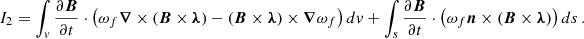$$ \begin{aligned} I_{2}=\int _v \frac{\partial \boldsymbol{B}}{\partial t} \cdot \left( \omega _f \boldsymbol{\nabla } \times (\boldsymbol{B} \times \boldsymbol{\lambda })-(\boldsymbol{B} \times \boldsymbol{\lambda }) \times \boldsymbol{\nabla } \omega _f \right) dv + \int _s \frac{\partial \boldsymbol{B}}{\partial t}\cdot \left( \omega _f \boldsymbol{n} \times (\boldsymbol{B} \times \boldsymbol{\lambda } )\right) ds\,. \end{aligned} $$