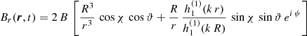 $$ \begin{aligned}&B_r(\boldsymbol{r},t) = 2 \, B \, \left[ \frac{R^3}{r^3} \, \cos \chi \, \cos \vartheta + \frac{R}{r} \, \frac{h^{(1)}_1(k\,r)}{h^{(1)}_1(k\,R)} \, \sin \chi \, \sin \vartheta \, e^{i\,\psi } \right] \end{aligned} $$