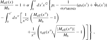 $$ \begin{aligned}&\frac{M_{\mathrm{eff} }(x)}{M_{\rm b}} = 1 + \alpha \int _0^x dx^{\prime } x^{\prime 2} \left\{ p_l - \frac{1}{a_0 r_{\mathrm{MOND} }}(\varphi _{\rm b}(x^{\prime }) + \hat{\Phi }_{\rm b}(x^{\prime })) \right. \nonumber \\&\left. - \int _0^{x^{\prime }} dx^{\prime \prime } \left[ \frac{1}{x^{\prime \prime 2}} \left(\frac{M_{\mathrm{eff} }(x^{\prime \prime })}{M_{\rm b}}-1\right) \right. \right. \nonumber \\&\qquad \qquad \qquad \qquad \left. \left. + \frac{1}{x^{\prime \prime }} \left(s_{\mathrm{eff} }(x^{\prime \prime })\sqrt{\frac{|M_{\mathrm{eff} }(x^{\prime \prime })|}{M_{\rm b}}}-1\right) \right] \right\} \,, \end{aligned} $$