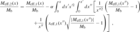 $$ \begin{aligned} \frac{M_{\mathrm{eff,2} }(x)}{M_{\rm b}}&= \frac{M_{\mathrm{eff} ,1}(x)}{M_{\rm b}} - \alpha \int _0^x dx^{\prime } x^{\prime 2} \int _0^{x^{\prime }} dx^{\prime \prime } \left[ \frac{1}{x^{\prime \prime 2}} \left(\frac{M_{\mathrm{eff} ,1}(x^{\prime \prime })}{M_{\rm b}} - 1\right) \right.\nonumber \\&\qquad \quad ~~\left. + \frac{1}{x^{\prime \prime }} \left(s_{\mathrm{eff} ,1}(x^{\prime \prime }) \sqrt{\frac{|M_{\mathrm{eff} ,1}(x^{\prime \prime })|}{M_{\rm b}}}-1\right) \right] \,, \end{aligned} $$