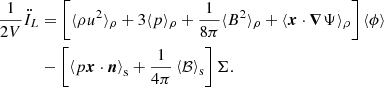 $$ \begin{aligned} \frac{1}{2 V}\ddot{I}_L&= \left[\langle \rho u^2 \rangle _\rho + 3 \langle p \rangle _\rho + \frac{1}{8 \pi } \langle B^2 \rangle _\rho + \langle \boldsymbol{x} \cdot \boldsymbol{\nabla } \Psi \rangle _\rho \right] \langle \phi \rangle \nonumber \\&- \left[ \left\langle p \boldsymbol{x} \cdot \boldsymbol{n}\right\rangle _{\rm s} + \frac{1}{4\pi }\left\langle \mathcal{B} \right\rangle _{\rm s}\right] \Sigma . \end{aligned} $$