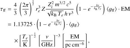 $\matrix{ {{\tau _{{\rm{ff}}}} = {4 \over 3}{{\left( {{{2\pi } \over 3}} \right)}^{{1 \over 2}}}r_e^3Z{{Z_i^2{m^{3/2}}{c^5}} \over {\sqrt {{k_{\rm{B}}}{T_e}} h\,{\nu ^3}}}\left( {1 - {e^{ - {{h\nu } \over {{k_{\rm{B}}}Te}}}}} \right)\left\langle {{g_{{\rm{ff}}}}} \right\rangle \cdot {\rm{EM}}} \cr { = 1.13725 \cdot \left( {1 - {e^{ - {{h\nu } \over {{k_{\rm{B}}}Te}}}}} \right) \cdot \left\langle {{g_{{\rm{ff}}}}} \right\rangle } \cr {\,\,\,\, \times {{\left[ {{{{T_e}} \over K}} \right]}^{ - {1 \over 2}}}{{\left[ {{\nu \over {{\rm{GHz}}}}} \right]}^{ - 3}}\left[ {{{{\rm{EM}}} \over {{\rm{pc}}\,{\rm{c}}{{\rm{m}}^{ - 6}}}}} \right],} \cr } $