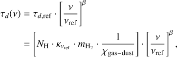 $\matrix{ {{\tau _d}\left( \nu \right) = {\tau _{d,{\rm{ref}}}} \cdot {{\left[ {{\nu \over {{\nu _{{\rm{ref}}}}}}} \right]}^\beta }} \cr { = \left[ {{N_{\rm{H}}} \cdot {\kappa _{{\nu _{{\rm{ref}}}}}} \cdot {m_{{{\rm{H}}_2}}} \cdot {1 \over {{\chi _{{\rm{gas}} - dust}}}}} \right] \cdot {{\left[ {{\nu \over {{\nu _{{\rm{ref}}}}}}} \right]}^\beta },} \cr } $