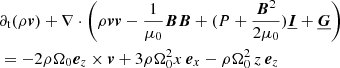$$ \begin{aligned}&\partial _{\rm t}(\rho \boldsymbol{v}) + \nabla \cdot \left( \rho \boldsymbol{v}\boldsymbol{v} - \frac{1}{\mu _0}\boldsymbol{B}\boldsymbol{B} + (P + \frac{{\boldsymbol{B}}^2}{2\mu _0})\underline{\boldsymbol{I}} + \underline{\boldsymbol{G}} \right) \nonumber \\&= - 2\rho \Omega _0{\boldsymbol{e}}_z\times \boldsymbol{v} + 3\rho \Omega _0^2x\,{\boldsymbol{e}}_x -\rho \Omega _0^2\,z\,{\boldsymbol{e}}_z \end{aligned} $$