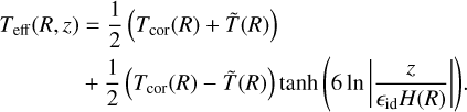 $\matrix{ {{T_{{\rm{eff}}}}\left( {R,z} \right) = {1 \over 2}\left( {{T_{{\rm{cor}}}}\left( R \right) + \tilde T\left( R \right)} \right)} \hfill \cr {\quad \quad \quad \;\;\; + {1 \over 2}\left( {{T_{{\rm{cor}}}}\left( R \right) - \tilde T\left( R \right)} \right)\tanh \left( {6\;{\rm{In}}\left| {{z \over {{_{{\rm{id}}}}H\left( R \right)}}} \right|} \right).} \hfill \cr } $