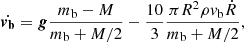 $$ \begin{aligned} \dot{\boldsymbol{{ v}_{\rm b}}} = {\boldsymbol{g}} \frac{m_{\rm b} -M }{m_{\rm b} + M/2} - \frac{10}{3} \frac{\pi R^2 \rho { v}_{\rm b} \dot{R}}{m_{\rm b} +M/2} , \end{aligned} $$