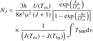 $\matrix{ {{N_J} = {{3h} \over {8{\pi ^3}\,{{\rm{\mu }}^2}\,}}{{U\left( {{T_{{\rm{ex}}}}} \right)} \over {\left( {J + 1} \right)}}{{\exp \,\left( {{{{E_J}} \over {k{T_{{\rm{ex}}}}}}} \right)} \over {\left[ {1 - \exp \,\left( {{{ - hv} \over {k{T_{{\rm{ex}}}}}}} \right)} \right]}}} \hfill \cr {\,\,\,\,\,\,\,\,\,\,\,\,\,\, \times {1 \over {\left( {J\left( {{T_{{\rm{ex}}}}} \right) - J\left( {{T_{{\rm{bg}}}}} \right)} \right)}}\int {\,{T_{{\rm{MB}}}}{\rm{d}}v.} } \hfill \cr } $