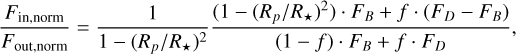 $ {{{F_{{\rm{in,norm}}}}} \over {{F_{{\rm{out}},{\rm{norm}}}}}} = {1 \over {1 - {{\left( {{{{R_p}} \mathord{\left/ {\vphantom {{{R_p}} {{R_ \star }}}} \right. \kern-\nulldelimiterspace} {{R_ \star }}}} \right)}^2}}}{{\left( {1 - {{\left( {{{{R_p}} \mathord{\left/ {\vphantom {{{R_p}} {{R_ \star }}}} \right. \kern-\nulldelimiterspace} {{R_ \star }}}} \right)}^2}} \right) \cdot {F_B} + f \cdot \left( {{F_D} - {F_B}} \right)} \over {\left( {1 - f} \right) \cdot {F_B} + f \cdot {F_D}}}, $
