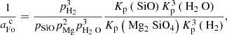 $$ \begin{aligned} \frac{1}{a^{\text{ c}}_{\text{Fo}}}=\frac{p_{\text{H}_2}^3}{p_{\text{SiO}}p_{\text{Mg}}^2p_{\text{H}_2\text{ O}}^3} \frac{K_{\text{p}}\left({\text{ SiO}}\right)K_{\text{p}}^{3} \left({\text{ H}}_2\text{ O}\right)}{K_{\text{p}} \left({{\text{ Mg}_2\text{ SiO}_4}}\right)K_{\text{p}}^{3} \left({\text{ H}_2}\right)}, \end{aligned} $$