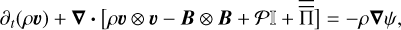 ${\partial _t}\left( {\rho {\bf{\upsilon }}} \right) + \nabla \cdot \left[ {\rho {\bf{\upsilon }} \otimes {\bf{\upsilon }} - {\bf{B}} \otimes {\bf{B}} + {\rm{PI}} + \overline{\overline {\rm{\Pi }}} } \right] = - \rho \nabla \psi ,$